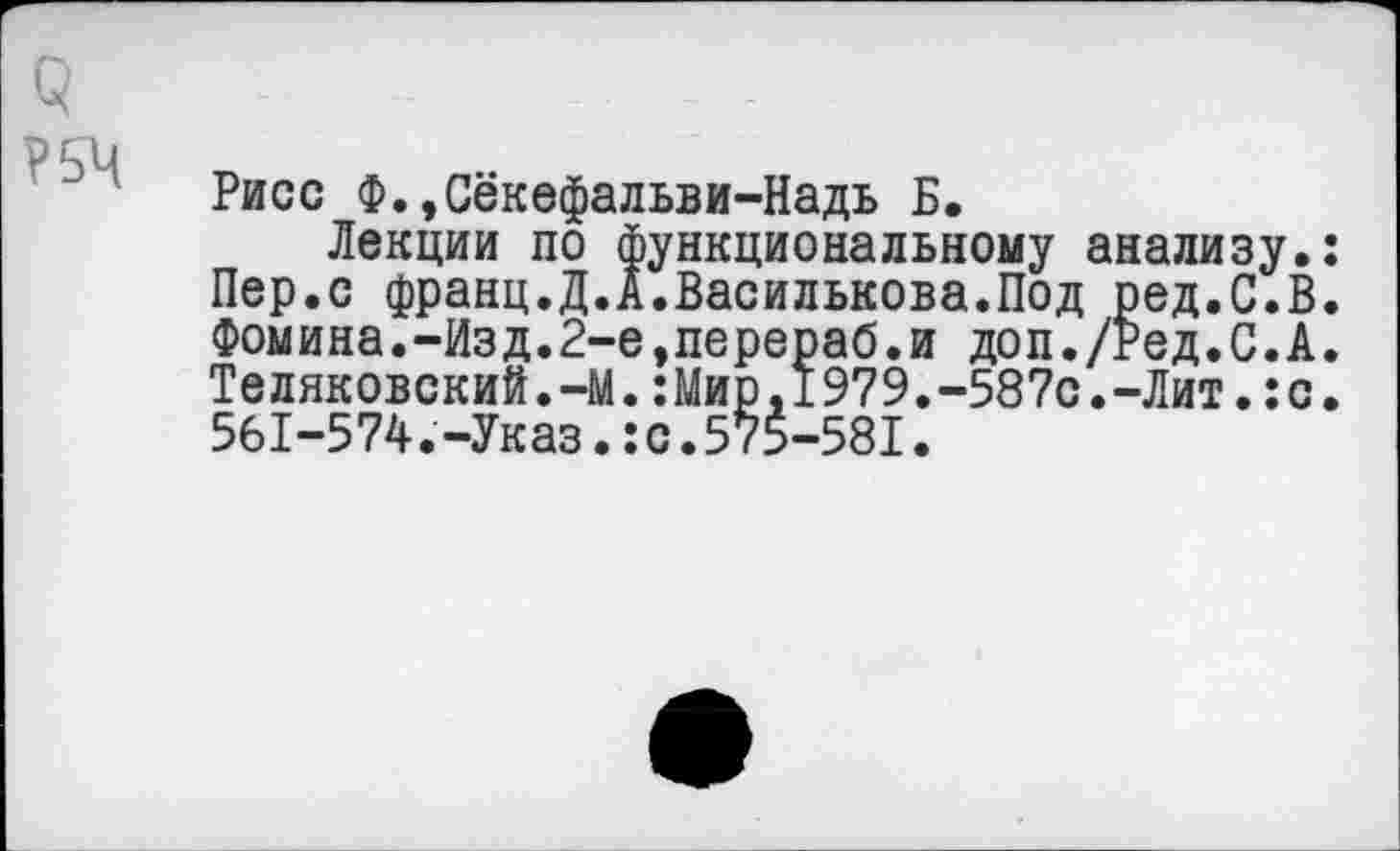 ﻿О
Рисе Ф.,Секефальви-Надь Б.
Лекции по функциональному анализу. Пер.с франц.Д.А.Василькова.Под ред.С.В Фомина.-Изд.2-е,перераб.и доп./Ред.С.А Теляковский.-М.:Мир.1979.-587с.-Лит.:с 561-574.-Указ.:с.575-581.